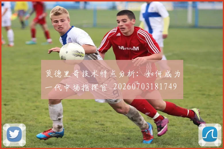 莫德里奇技术特点分析:如何成为一代中场指挥官_20260703181749
