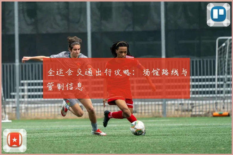 全运会交通出行攻略:场馆路线与管制信息