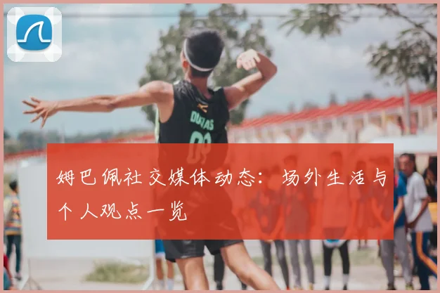 姆巴佩社交媒体动态：场外生活与个人观点一览