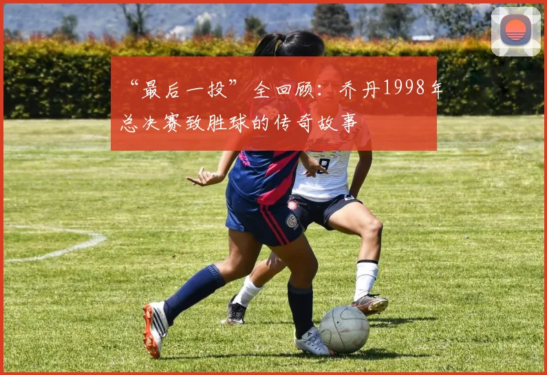 “最后一投”全回顾：乔丹1998年总决赛致胜球的传奇故事