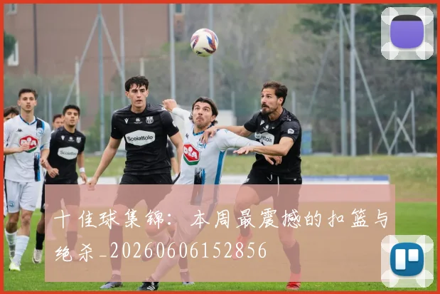 十佳球集锦:本周最震撼的扣篮与绝杀_20260606152856