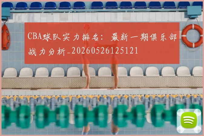 CBA球队实力排名:最新一期俱乐部战力分析_20260526125121