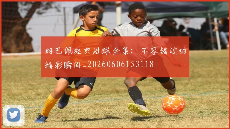 姆巴佩经典进球全集:不容错过的精彩瞬间_20260606153118