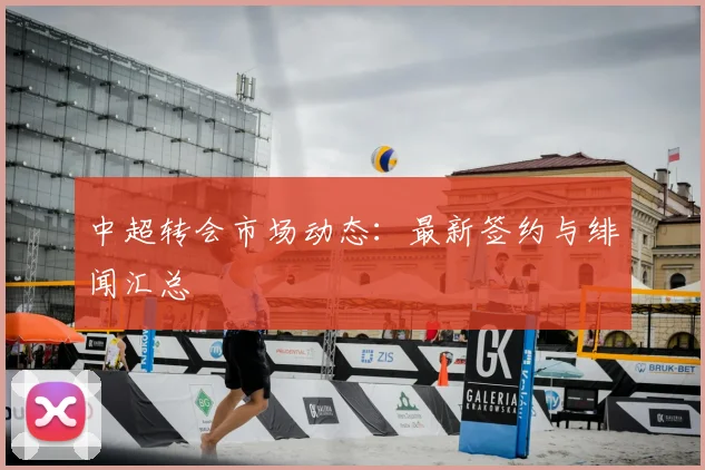 中超转会市场动态：最新签约与绯闻汇总
