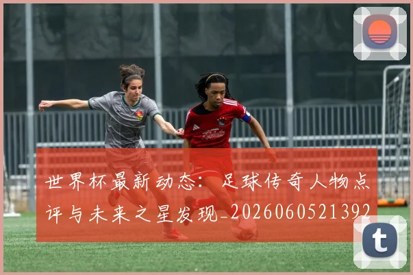 世界杯最新动态:足球传奇人物点评与未来之星发现_20260605213923