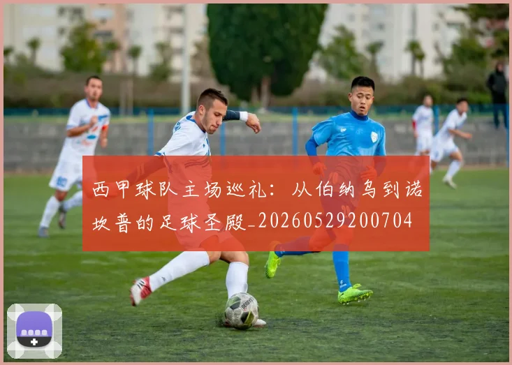 西甲球队主场巡礼：从伯纳乌到诺坎普的足球圣殿_20260529200704