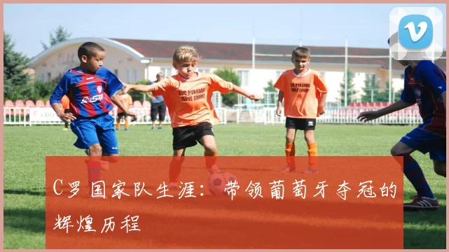 C罗国家队生涯：带领葡萄牙夺冠的辉煌历程
