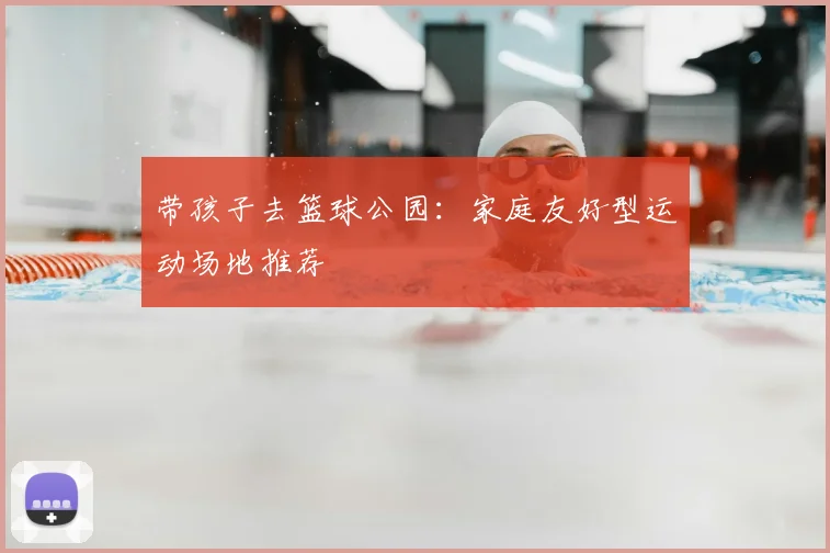 带孩子去篮球公园:家庭友好型运动场地推荐