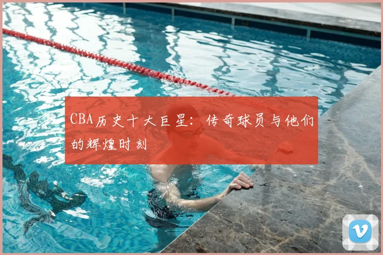 CBA历史十大巨星：传奇球员与他们的辉煌时刻