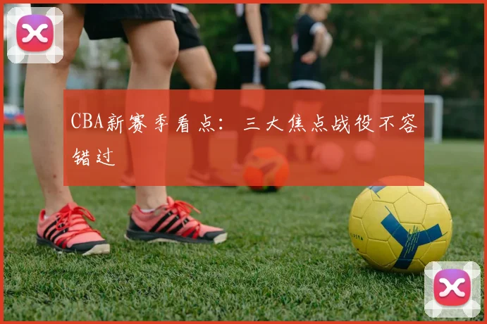 CBA新赛季看点:三大焦点战役不容错过