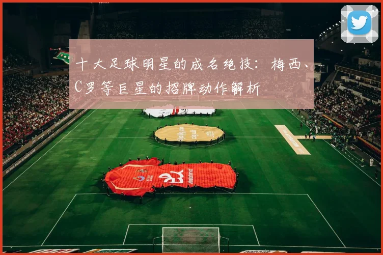 十大足球明星的成名绝技:梅西、C罗等巨星的招牌动作解析