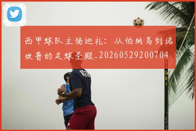 西甲球队主场巡礼:从伯纳乌到诺坎普的足球圣殿_20260529200704