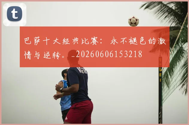 巴萨十大经典比赛:永不褪色的激情与逆转。_20260606153218