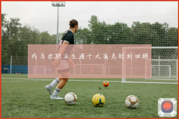 内马尔职业生涯十大高光时刻回顾