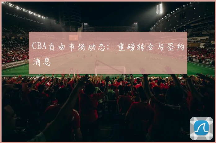 CBA自由市场动态:重磅转会与签约消息