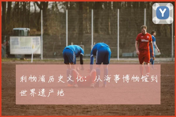 利物浦历史文化：从海事博物馆到世界遗产地